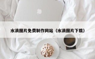 固安水滴图片免费制作网站（水滴图片下载）